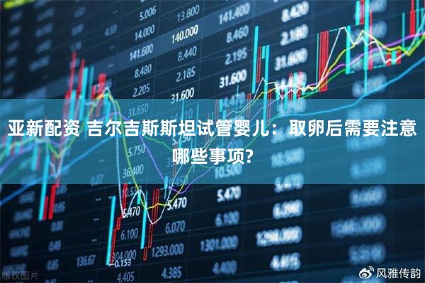 亚新配资 吉尔吉斯斯坦试管婴儿：取卵后需要注意哪些事项?