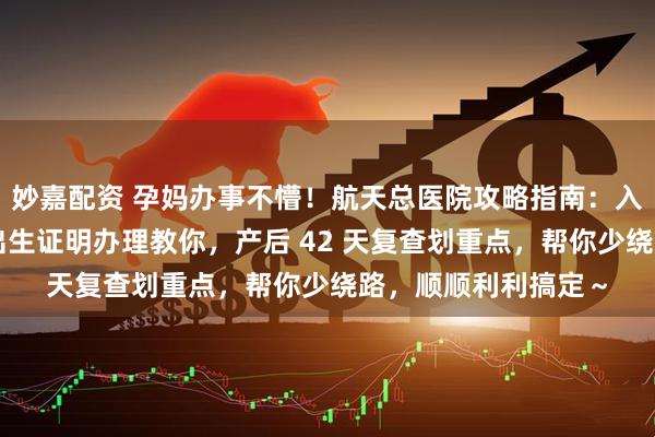 妙嘉配资 孕妈办事不懵！航天总医院攻略指南：入院出院流程讲清，出生证明办理教你，产后 42 天复查划重点，帮你少绕路，顺顺利利搞定～