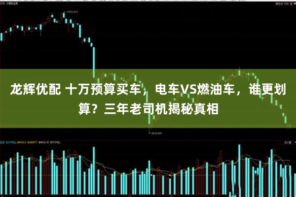 龙辉优配 十万预算买车，电车VS燃油车，谁更划算？三年老司机揭秘真相