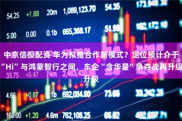 中京信投配资 华为拟推合作新模式？定位预计介于“Hi”与鸿蒙智行之间，车企“含华量”争夺战再升级