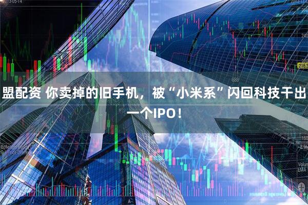 盟配资 你卖掉的旧手机，被“小米系”闪回科技干出一个IPO！