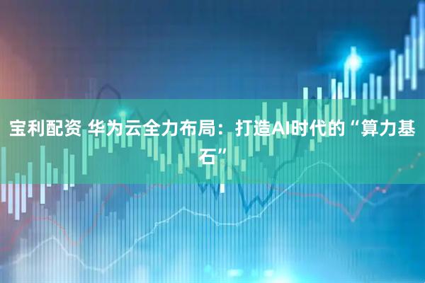 宝利配资 华为云全力布局：打造AI时代的“算力基石”