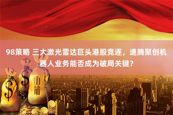 98策略 三大激光雷达巨头港股竞逐，速腾聚创机器人业务能否成为破局关键？