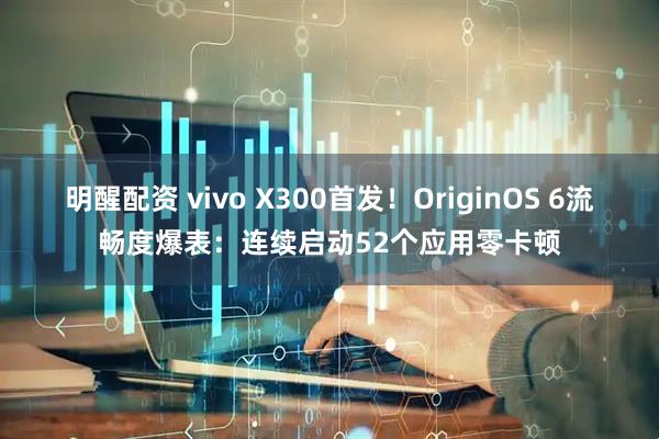 明醒配资 vivo X300首发！OriginOS 6流畅度爆表：连续启动52个应用零卡顿