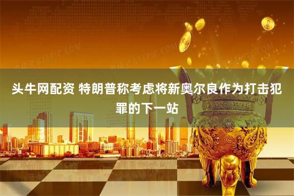 头牛网配资 特朗普称考虑将新奥尔良作为打击犯罪的下一站
