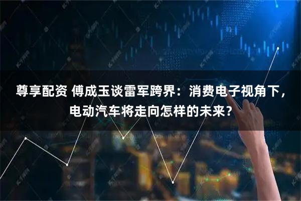 尊享配资 傅成玉谈雷军跨界：消费电子视角下，电动汽车将走向怎样的未来？
