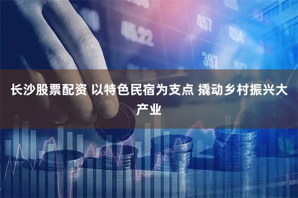 长沙股票配资 以特色民宿为支点 撬动乡村振兴大产业