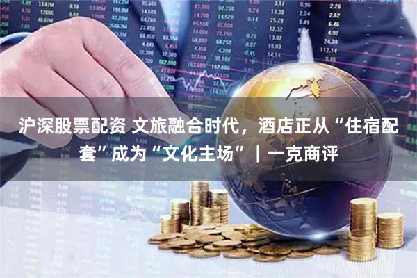 沪深股票配资 文旅融合时代，酒店正从“住宿配套”成为“文化主场”｜一克商评