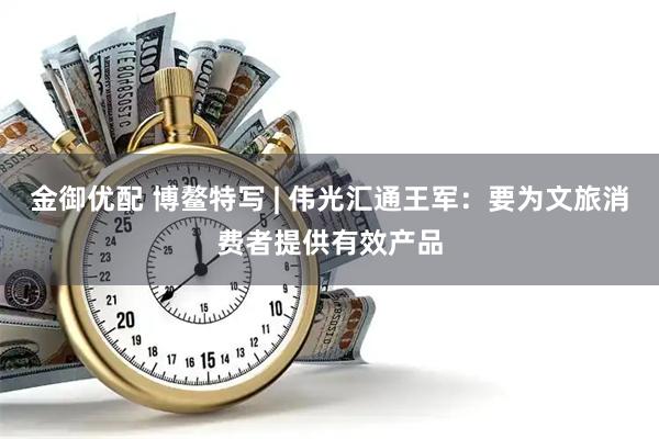 金御优配 博鳌特写 | 伟光汇通王军：要为文旅消费者提供有效产品