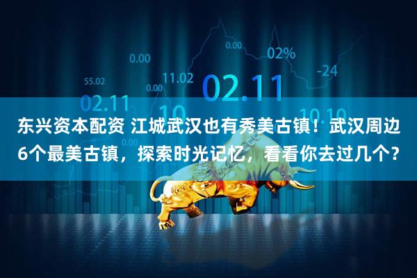 东兴资本配资 江城武汉也有秀美古镇！武汉周边6个最美古镇，探索时光记忆，看看你去过几个？