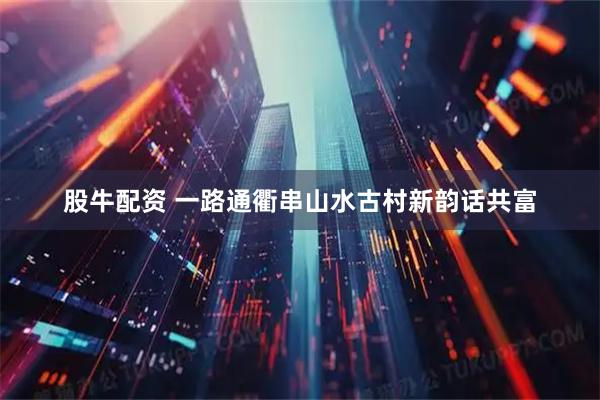 股牛配资 一路通衢串山水古村新韵话共富