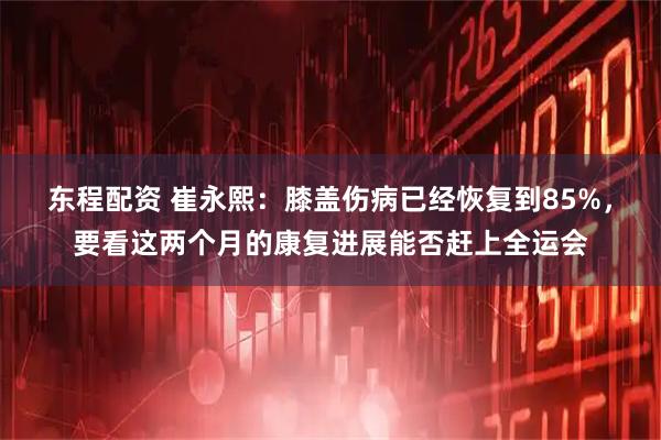 东程配资 崔永熙：膝盖伤病已经恢复到85%，要看这两个月的康复进展能否赶上全运会