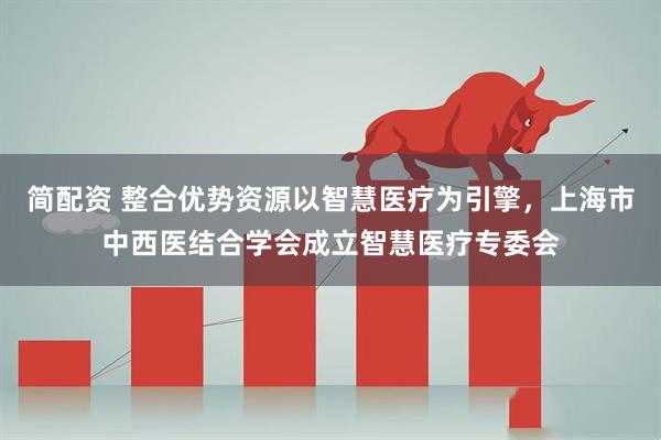 简配资 整合优势资源以智慧医疗为引擎，上海市中西医结合学会成立智慧医疗专委会