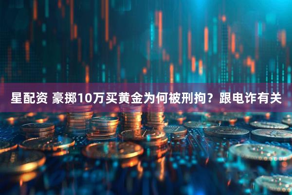 星配资 豪掷10万买黄金为何被刑拘？跟电诈有关