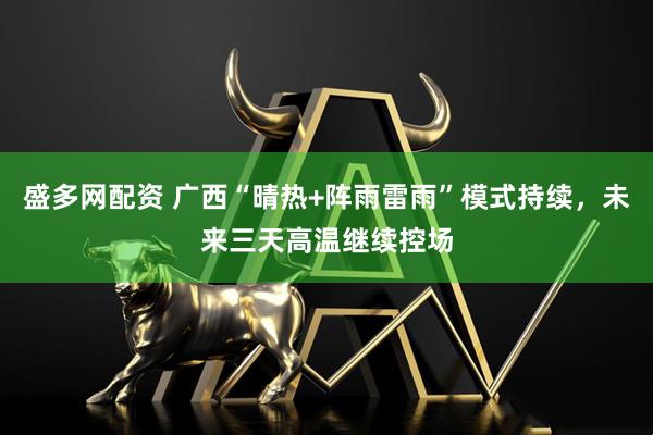 盛多网配资 广西“晴热+阵雨雷雨”模式持续，未来三天高温继续控场