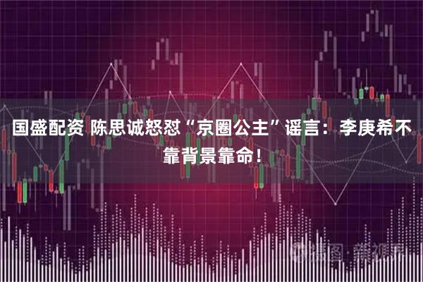 国盛配资 陈思诚怒怼“京圈公主”谣言：李庚希不靠背景靠命！