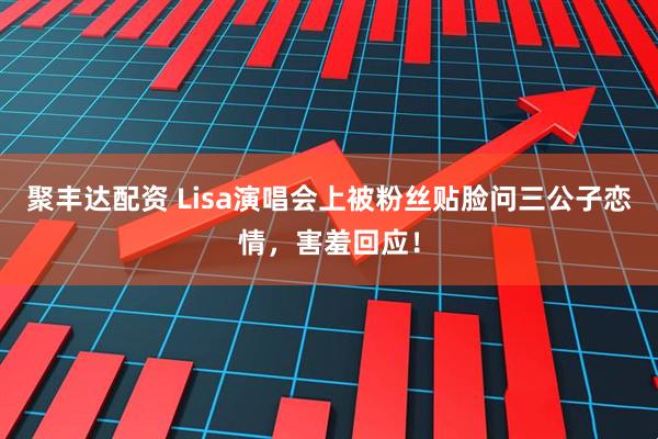 聚丰达配资 Lisa演唱会上被粉丝贴脸问三公子恋情，害羞回应！