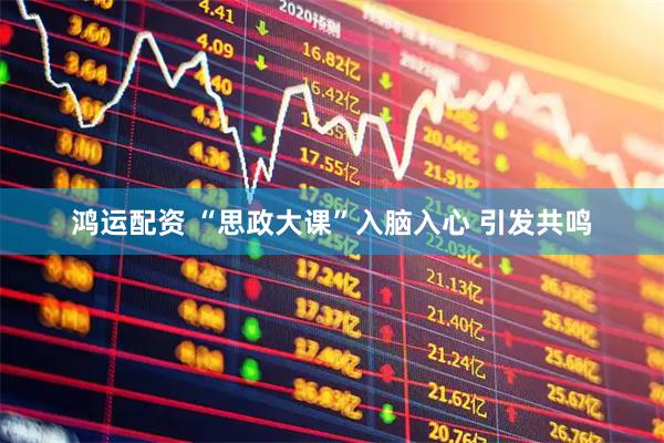 鸿运配资 “思政大课”入脑入心 引发共鸣