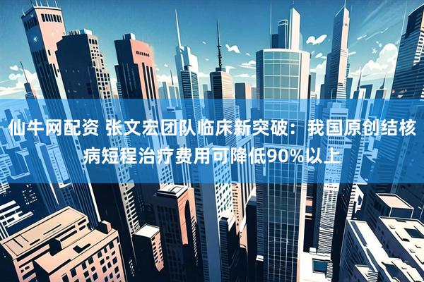 仙牛网配资 张文宏团队临床新突破：我国原创结核病短程治疗费用可降低90%以上
