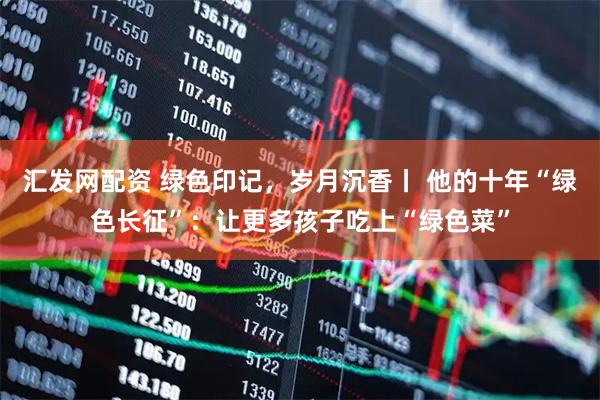 汇发网配资 绿色印记，岁月沉香丨 他的十年“绿色长征”：让更多孩子吃上“绿色菜”