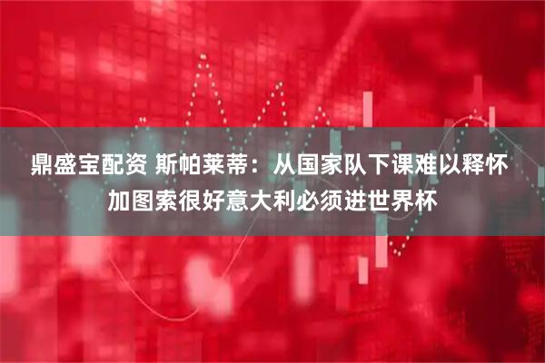 鼎盛宝配资 斯帕莱蒂：从国家队下课难以释怀 加图索很好意大利必须进世界杯