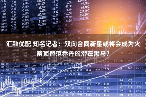 汇融优配 知名记者：双向合同新星或将会成为火箭顶替范乔丹的潜在黑马？
