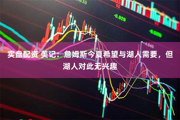 实盘配资 美记：詹姆斯今夏希望与湖人需要，但湖人对此无兴趣