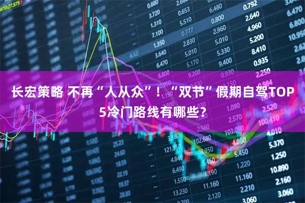 长宏策略 不再“人从众”！“双节”假期自驾TOP5冷门路线有哪些？