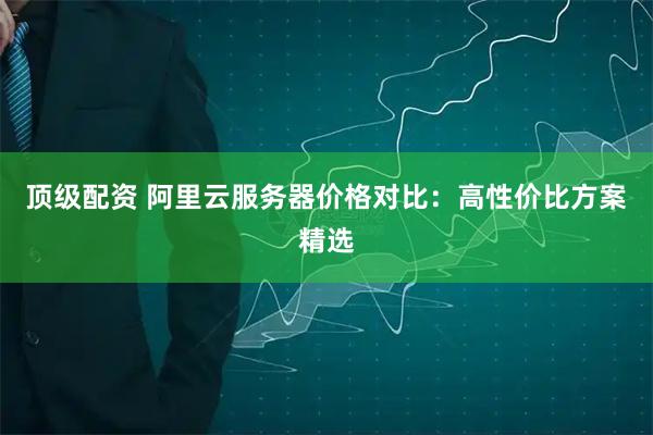 顶级配资 阿里云服务器价格对比：高性价比方案精选