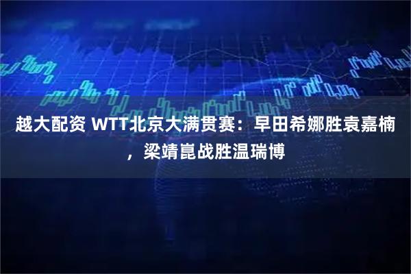 越大配资 WTT北京大满贯赛：早田希娜胜袁嘉楠，梁靖崑战胜温瑞博