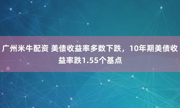 广州米牛配资 美债收益率多数下跌，10年期美债收益率跌1.55个基点