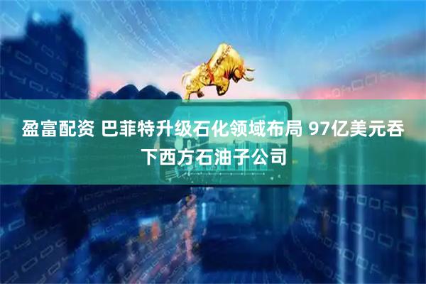 盈富配资 巴菲特升级石化领域布局 97亿美元吞下西方石油子公司