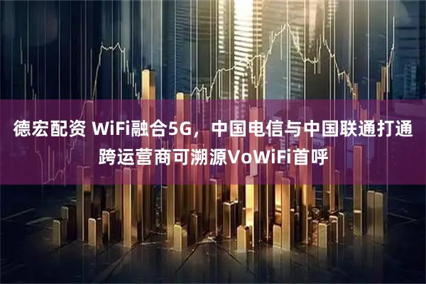 德宏配资 WiFi融合5G，中国电信与中国联通打通跨运营商可溯源VoWiFi首呼