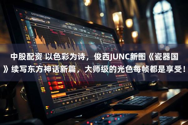 中股配资 以色彩为诗，俊西JUNC新图《瓷器国》续写东方神话新篇，大师级的光色每帧都是享受！