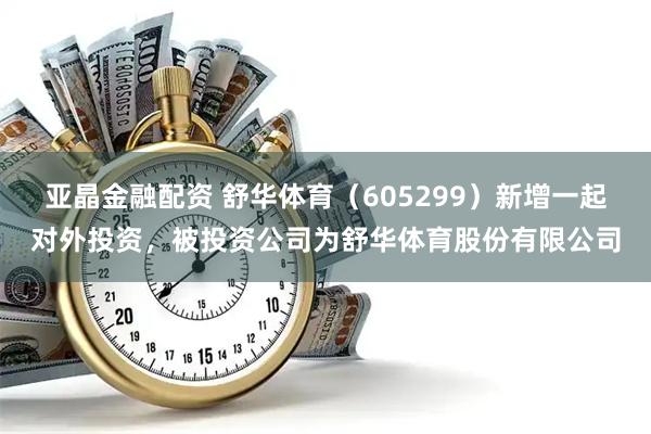 亚晶金融配资 舒华体育（605299）新增一起对外投资，被投资公司为舒华体育股份有限公司