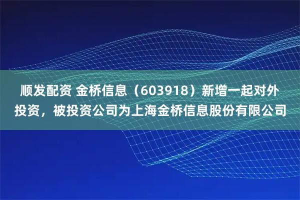 顺发配资 金桥信息（603918）新增一起对外投资，被投资公司为上海金桥信息股份有限公司