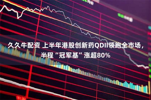 久久牛配资 上半年港股创新药QDII领跑全市场，半程“冠军基”涨超80%