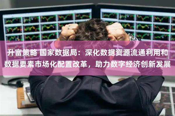 升富策略 国家数据局：深化数据资源流通利用和数据要素市场化配置改革，助力数字经济创新发展