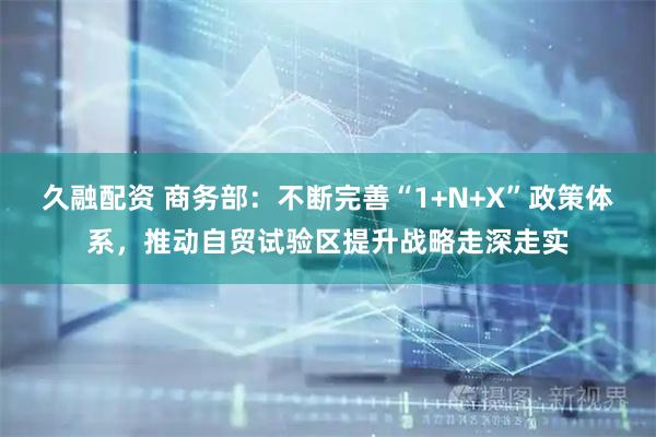 久融配资 商务部：不断完善“1+N+X”政策体系，推动自贸试验区提升战略走深走实
