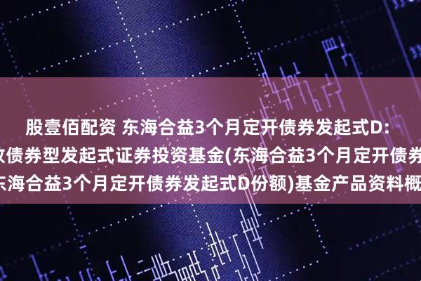 股壹佰配资 东海合益3个月定开债券发起式D: 东海合益3个月定期开放债券型发起式证券投资基金(东海合益3个月定开债券发起式D份额)基金产品资料概要
