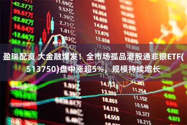 盈瑞配资 大金融爆发！全市场孤品港股通非银ETF(513750)盘中涨超5%，规模持续增长