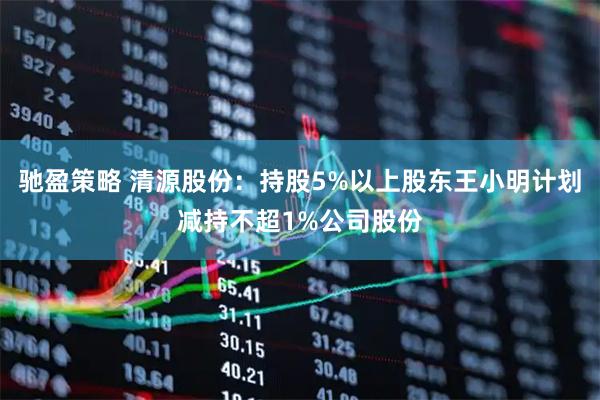 驰盈策略 清源股份:持股5%以上股东王小明计划减持不超1%公司股份