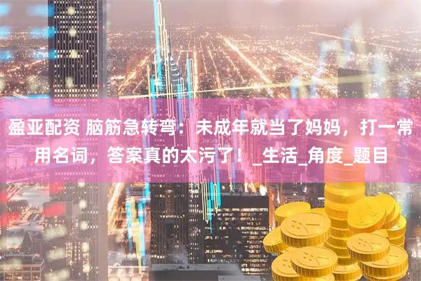 盈亚配资 脑筋急转弯：未成年就当了妈妈，打一常用名词，答案真的太污了！_生活_角度_题目