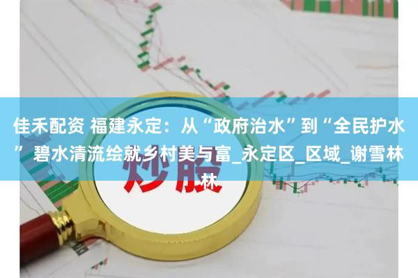 佳禾配资 福建永定:从“政府治水”到“全民护水” 碧水清流绘就乡村美与富_永定区_区域_谢雪林