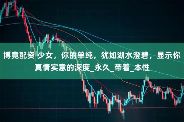 博竟配资 少女，你的单纯，犹如湖水澄碧，显示你真情实意的深度_永久_带着_本性