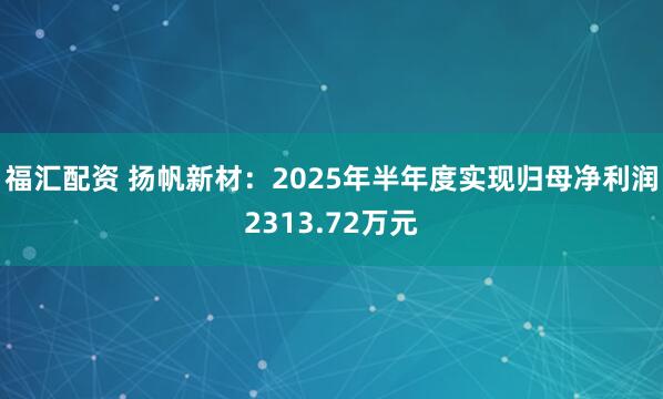 福汇配资 扬帆新材：2025年半年度实现归母净利润2313.72万元