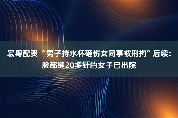 宏粤配资 “男子持水杯砸伤女同事被刑拘”后续：脸部缝20多针的女子已出院